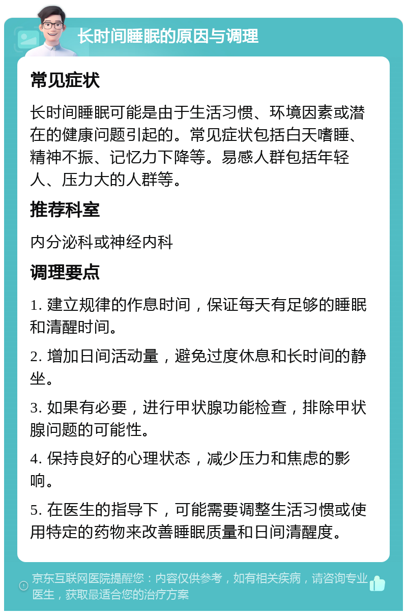 长时间睡眠的原因与调理 常见症状 长时间睡眠可能是由于生活习惯、环境因素或潜在的健康问题引起的。常见症状包括白天嗜睡、精神不振、记忆力下降等。易感人群包括年轻人、压力大的人群等。 推荐科室 内分泌科或神经内科 调理要点 1. 建立规律的作息时间，保证每天有足够的睡眠和清醒时间。 2. 增加日间活动量，避免过度休息和长时间的静坐。 3. 如果有必要，进行甲状腺功能检查，排除甲状腺问题的可能性。 4. 保持良好的心理状态，减少压力和焦虑的影响。 5. 在医生的指导下，可能需要调整生活习惯或使用特定的药物来改善睡眠质量和日间清醒度。