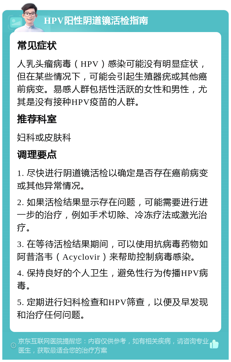 HPV阳性阴道镜活检指南 常见症状 人乳头瘤病毒（HPV）感染可能没有明显症状，但在某些情况下，可能会引起生殖器疣或其他癌前病变。易感人群包括性活跃的女性和男性，尤其是没有接种HPV疫苗的人群。 推荐科室 妇科或皮肤科 调理要点 1. 尽快进行阴道镜活检以确定是否存在癌前病变或其他异常情况。 2. 如果活检结果显示存在问题，可能需要进行进一步的治疗，例如手术切除、冷冻疗法或激光治疗。 3. 在等待活检结果期间，可以使用抗病毒药物如阿昔洛韦（Acyclovir）来帮助控制病毒感染。 4. 保持良好的个人卫生，避免性行为传播HPV病毒。 5. 定期进行妇科检查和HPV筛查，以便及早发现和治疗任何问题。