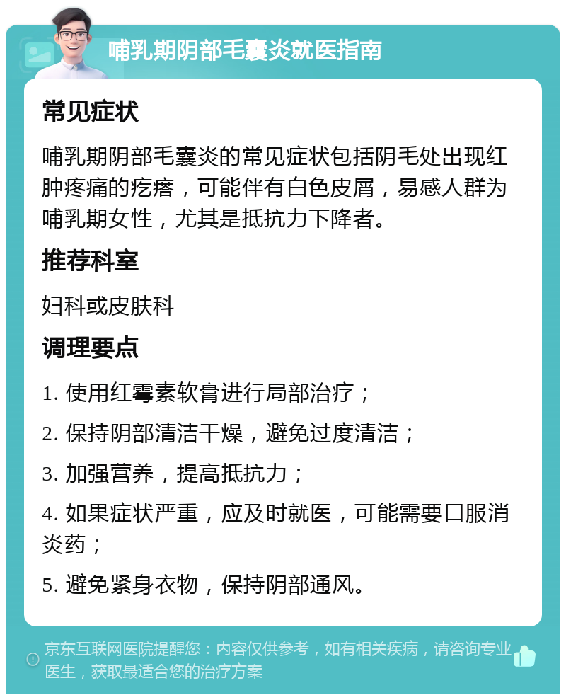 哺乳期阴部毛囊炎就医指南 常见症状 哺乳期阴部毛囊炎的常见症状包括阴毛处出现红肿疼痛的疙瘩，可能伴有白色皮屑，易感人群为哺乳期女性，尤其是抵抗力下降者。 推荐科室 妇科或皮肤科 调理要点 1. 使用红霉素软膏进行局部治疗； 2. 保持阴部清洁干燥，避免过度清洁； 3. 加强营养，提高抵抗力； 4. 如果症状严重，应及时就医，可能需要口服消炎药； 5. 避免紧身衣物，保持阴部通风。