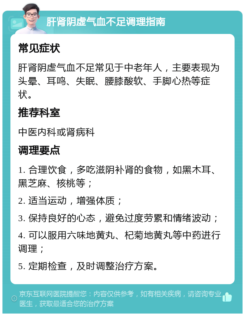 肝肾阴虚气血不足调理指南 常见症状 肝肾阴虚气血不足常见于中老年人，主要表现为头晕、耳鸣、失眠、腰膝酸软、手脚心热等症状。 推荐科室 中医内科或肾病科 调理要点 1. 合理饮食，多吃滋阴补肾的食物，如黑木耳、黑芝麻、核桃等； 2. 适当运动，增强体质； 3. 保持良好的心态，避免过度劳累和情绪波动； 4. 可以服用六味地黄丸、杞菊地黄丸等中药进行调理； 5. 定期检查，及时调整治疗方案。