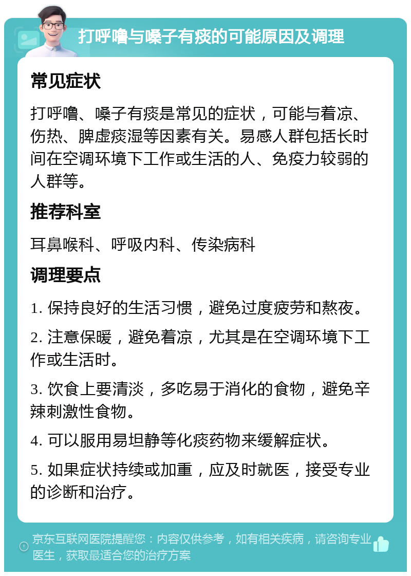 打呼噜与嗓子有痰的可能原因及调理 常见症状 打呼噜、嗓子有痰是常见的症状，可能与着凉、伤热、脾虚痰湿等因素有关。易感人群包括长时间在空调环境下工作或生活的人、免疫力较弱的人群等。 推荐科室 耳鼻喉科、呼吸内科、传染病科 调理要点 1. 保持良好的生活习惯，避免过度疲劳和熬夜。 2. 注意保暖，避免着凉，尤其是在空调环境下工作或生活时。 3. 饮食上要清淡，多吃易于消化的食物，避免辛辣刺激性食物。 4. 可以服用易坦静等化痰药物来缓解症状。 5. 如果症状持续或加重，应及时就医，接受专业的诊断和治疗。