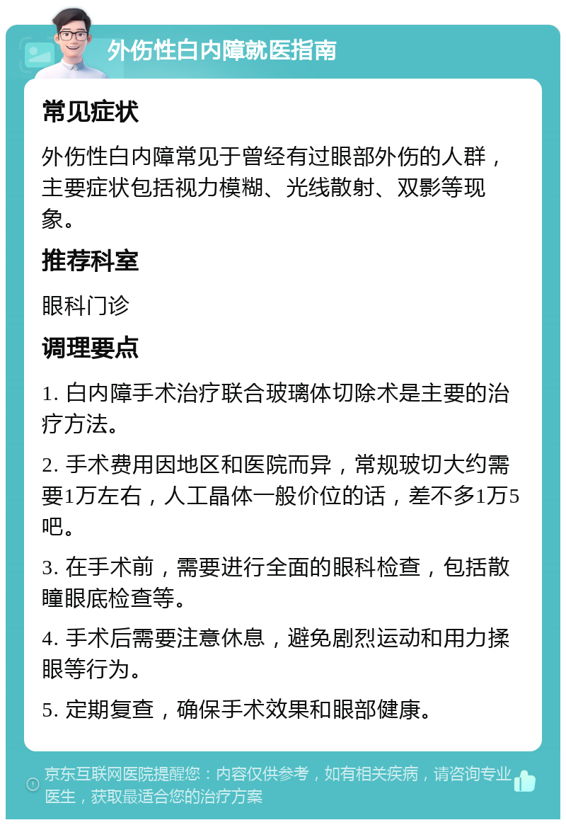 外伤性白内障就医指南 常见症状 外伤性白内障常见于曾经有过眼部外伤的人群，主要症状包括视力模糊、光线散射、双影等现象。 推荐科室 眼科门诊 调理要点 1. 白内障手术治疗联合玻璃体切除术是主要的治疗方法。 2. 手术费用因地区和医院而异，常规玻切大约需要1万左右，人工晶体一般价位的话，差不多1万5吧。 3. 在手术前，需要进行全面的眼科检查，包括散瞳眼底检查等。 4. 手术后需要注意休息，避免剧烈运动和用力揉眼等行为。 5. 定期复查，确保手术效果和眼部健康。