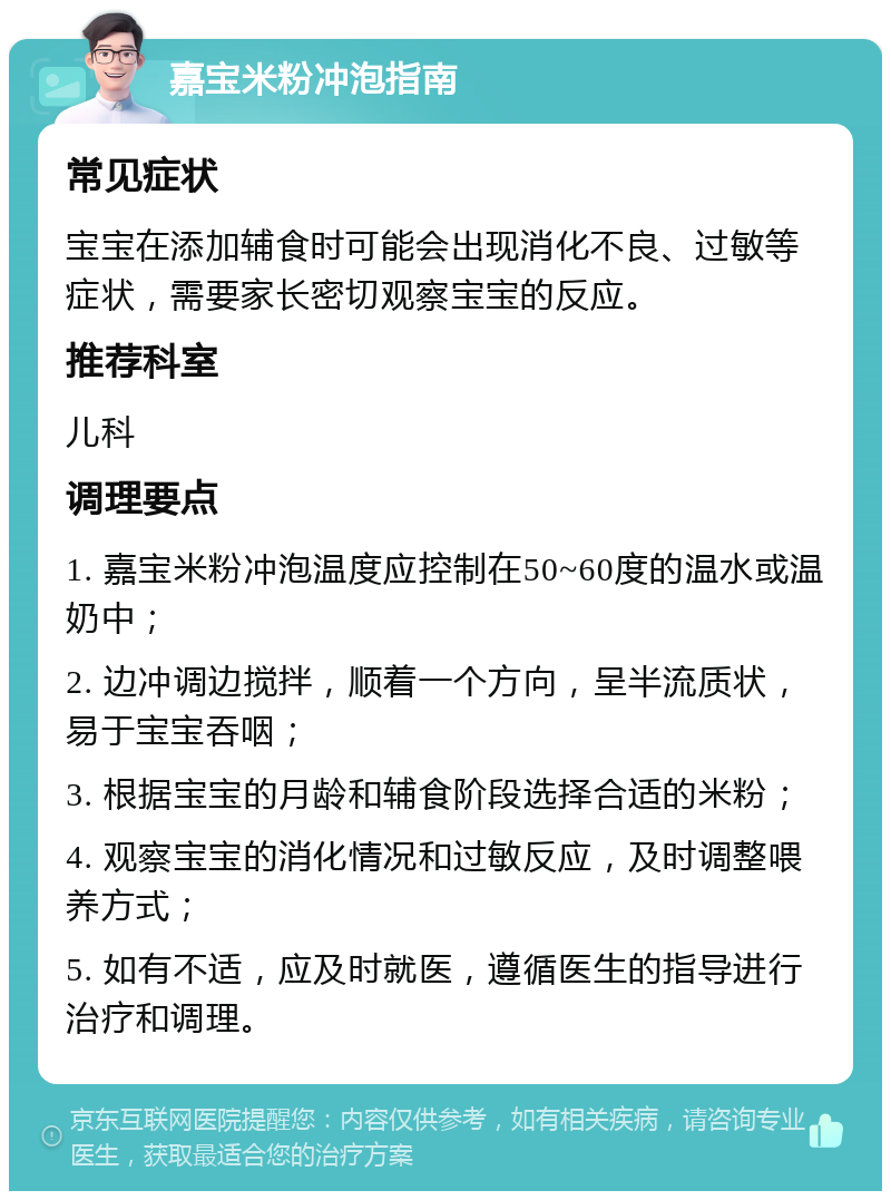 嘉宝米粉冲泡指南 常见症状 宝宝在添加辅食时可能会出现消化不良、过敏等症状，需要家长密切观察宝宝的反应。 推荐科室 儿科 调理要点 1. 嘉宝米粉冲泡温度应控制在50~60度的温水或温奶中； 2. 边冲调边搅拌，顺着一个方向，呈半流质状，易于宝宝吞咽； 3. 根据宝宝的月龄和辅食阶段选择合适的米粉； 4. 观察宝宝的消化情况和过敏反应，及时调整喂养方式； 5. 如有不适，应及时就医，遵循医生的指导进行治疗和调理。