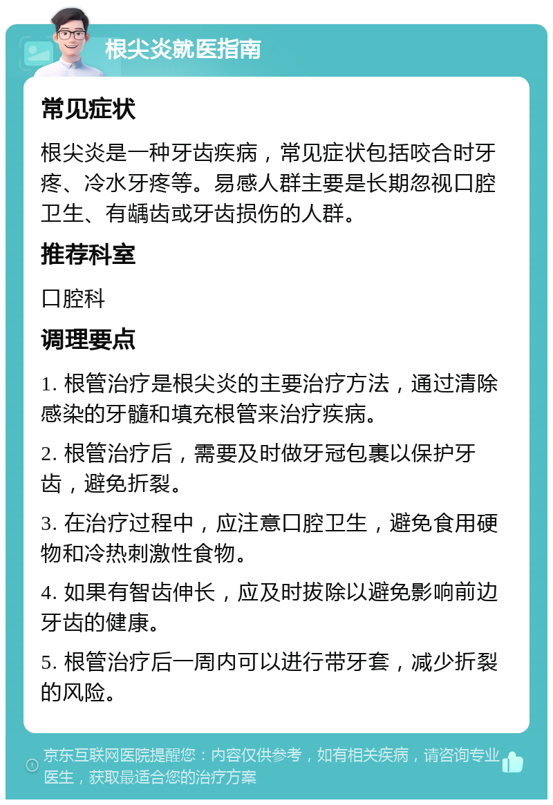 根尖炎就医指南 常见症状 根尖炎是一种牙齿疾病，常见症状包括咬合时牙疼、冷水牙疼等。易感人群主要是长期忽视口腔卫生、有龋齿或牙齿损伤的人群。 推荐科室 口腔科 调理要点 1. 根管治疗是根尖炎的主要治疗方法，通过清除感染的牙髓和填充根管来治疗疾病。 2. 根管治疗后，需要及时做牙冠包裹以保护牙齿，避免折裂。 3. 在治疗过程中，应注意口腔卫生，避免食用硬物和冷热刺激性食物。 4. 如果有智齿伸长，应及时拔除以避免影响前边牙齿的健康。 5. 根管治疗后一周内可以进行带牙套，减少折裂的风险。