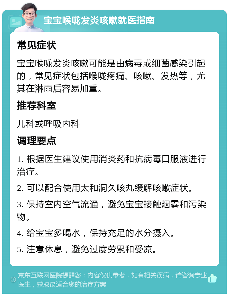 宝宝喉咙发炎咳嗽就医指南 常见症状 宝宝喉咙发炎咳嗽可能是由病毒或细菌感染引起的，常见症状包括喉咙疼痛、咳嗽、发热等，尤其在淋雨后容易加重。 推荐科室 儿科或呼吸内科 调理要点 1. 根据医生建议使用消炎药和抗病毒口服液进行治疗。 2. 可以配合使用太和洞久咳丸缓解咳嗽症状。 3. 保持室内空气流通，避免宝宝接触烟雾和污染物。 4. 给宝宝多喝水，保持充足的水分摄入。 5. 注意休息，避免过度劳累和受凉。