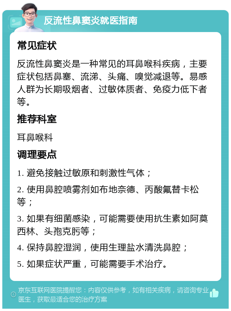 反流性鼻窦炎就医指南 常见症状 反流性鼻窦炎是一种常见的耳鼻喉科疾病，主要症状包括鼻塞、流涕、头痛、嗅觉减退等。易感人群为长期吸烟者、过敏体质者、免疫力低下者等。 推荐科室 耳鼻喉科 调理要点 1. 避免接触过敏原和刺激性气体； 2. 使用鼻腔喷雾剂如布地奈德、丙酸氟替卡松等； 3. 如果有细菌感染，可能需要使用抗生素如阿莫西林、头孢克肟等； 4. 保持鼻腔湿润，使用生理盐水清洗鼻腔； 5. 如果症状严重，可能需要手术治疗。