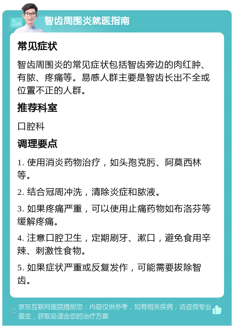 智齿周围炎就医指南 常见症状 智齿周围炎的常见症状包括智齿旁边的肉红肿、有脓、疼痛等。易感人群主要是智齿长出不全或位置不正的人群。 推荐科室 口腔科 调理要点 1. 使用消炎药物治疗，如头孢克肟、阿莫西林等。 2. 结合冠周冲洗，清除炎症和脓液。 3. 如果疼痛严重，可以使用止痛药物如布洛芬等缓解疼痛。 4. 注意口腔卫生，定期刷牙、漱口，避免食用辛辣、刺激性食物。 5. 如果症状严重或反复发作，可能需要拔除智齿。