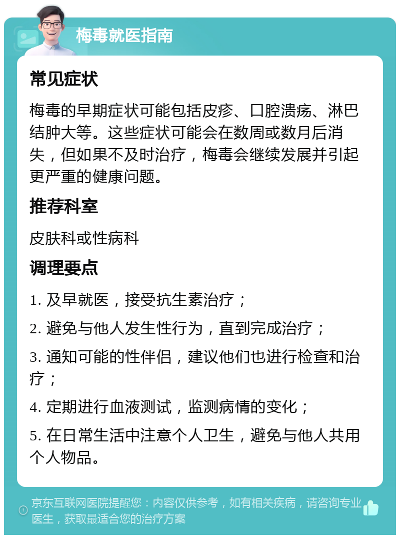 梅毒就医指南 常见症状 梅毒的早期症状可能包括皮疹、口腔溃疡、淋巴结肿大等。这些症状可能会在数周或数月后消失，但如果不及时治疗，梅毒会继续发展并引起更严重的健康问题。 推荐科室 皮肤科或性病科 调理要点 1. 及早就医，接受抗生素治疗； 2. 避免与他人发生性行为，直到完成治疗； 3. 通知可能的性伴侣，建议他们也进行检查和治疗； 4. 定期进行血液测试，监测病情的变化； 5. 在日常生活中注意个人卫生，避免与他人共用个人物品。