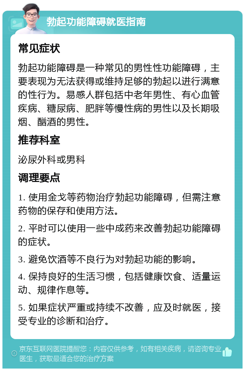 勃起功能障碍就医指南 常见症状 勃起功能障碍是一种常见的男性性功能障碍，主要表现为无法获得或维持足够的勃起以进行满意的性行为。易感人群包括中老年男性、有心血管疾病、糖尿病、肥胖等慢性病的男性以及长期吸烟、酗酒的男性。 推荐科室 泌尿外科或男科 调理要点 1. 使用金戈等药物治疗勃起功能障碍，但需注意药物的保存和使用方法。 2. 平时可以使用一些中成药来改善勃起功能障碍的症状。 3. 避免饮酒等不良行为对勃起功能的影响。 4. 保持良好的生活习惯，包括健康饮食、适量运动、规律作息等。 5. 如果症状严重或持续不改善，应及时就医，接受专业的诊断和治疗。