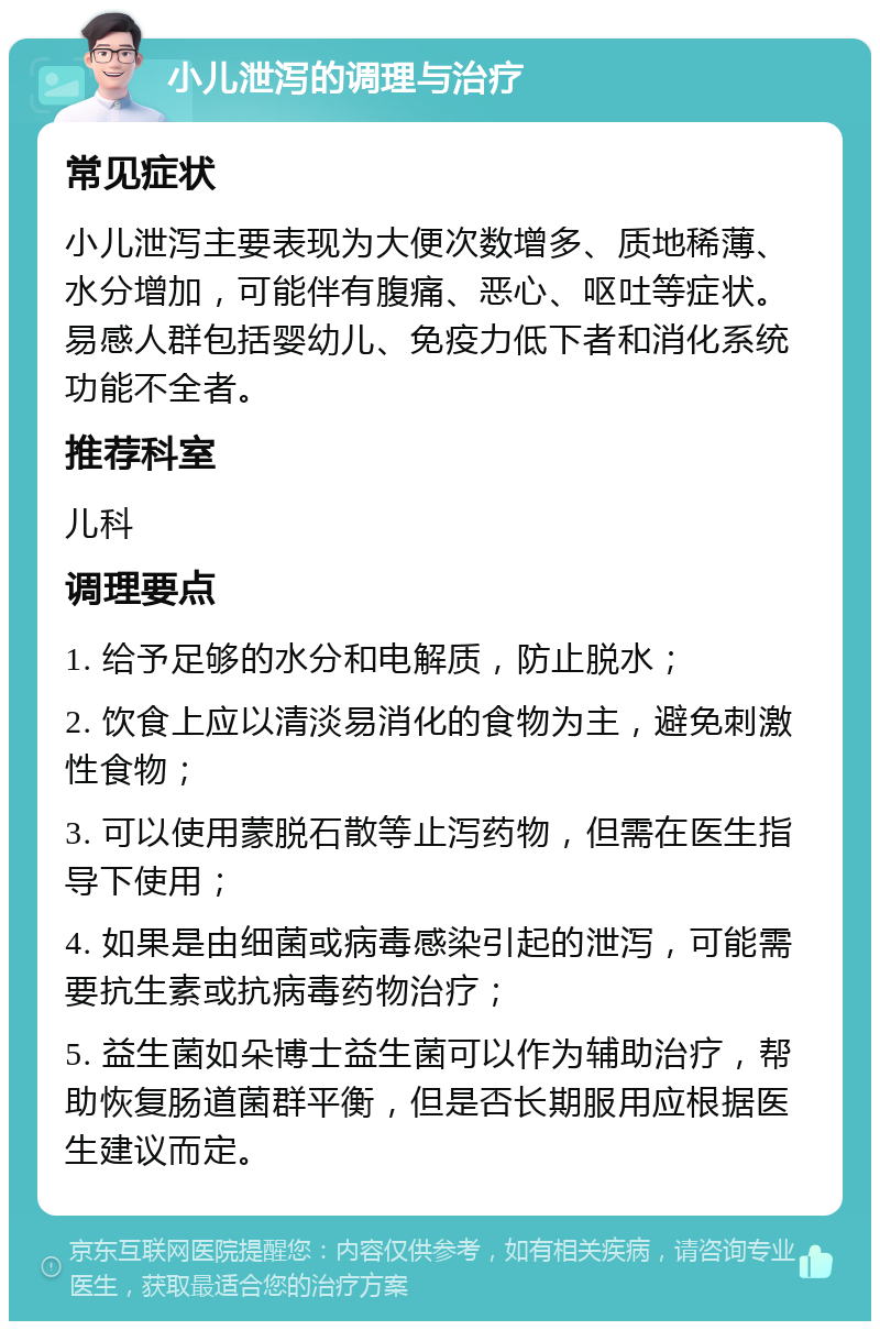 小儿泄泻的调理与治疗 常见症状 小儿泄泻主要表现为大便次数增多、质地稀薄、水分增加，可能伴有腹痛、恶心、呕吐等症状。易感人群包括婴幼儿、免疫力低下者和消化系统功能不全者。 推荐科室 儿科 调理要点 1. 给予足够的水分和电解质，防止脱水； 2. 饮食上应以清淡易消化的食物为主，避免刺激性食物； 3. 可以使用蒙脱石散等止泻药物，但需在医生指导下使用； 4. 如果是由细菌或病毒感染引起的泄泻，可能需要抗生素或抗病毒药物治疗； 5. 益生菌如朵博士益生菌可以作为辅助治疗，帮助恢复肠道菌群平衡，但是否长期服用应根据医生建议而定。