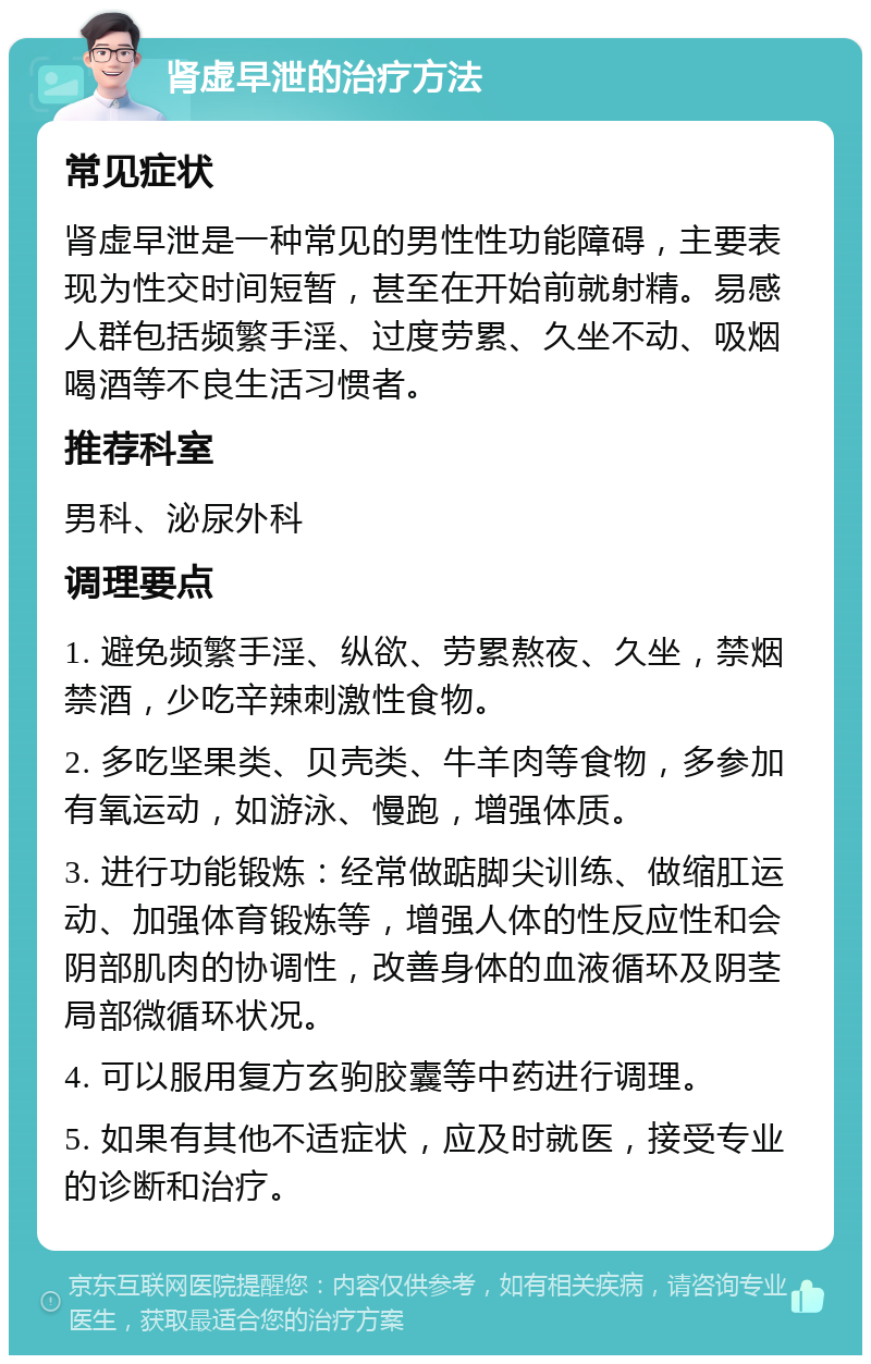 肾虚早泄的治疗方法 常见症状 肾虚早泄是一种常见的男性性功能障碍，主要表现为性交时间短暂，甚至在开始前就射精。易感人群包括频繁手淫、过度劳累、久坐不动、吸烟喝酒等不良生活习惯者。 推荐科室 男科、泌尿外科 调理要点 1. 避免频繁手淫、纵欲、劳累熬夜、久坐，禁烟禁酒，少吃辛辣刺激性食物。 2. 多吃坚果类、贝壳类、牛羊肉等食物，多参加有氧运动，如游泳、慢跑，增强体质。 3. 进行功能锻炼：经常做踮脚尖训练、做缩肛运动、加强体育锻炼等，增强人体的性反应性和会阴部肌肉的协调性，改善身体的血液循环及阴茎局部微循环状况。 4. 可以服用复方玄驹胶囊等中药进行调理。 5. 如果有其他不适症状，应及时就医，接受专业的诊断和治疗。