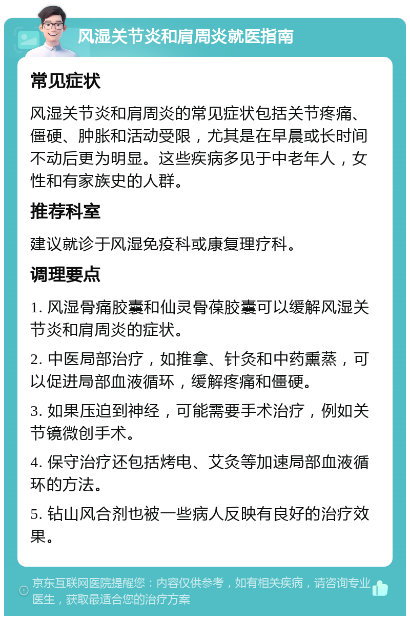 风湿关节炎和肩周炎就医指南 常见症状 风湿关节炎和肩周炎的常见症状包括关节疼痛、僵硬、肿胀和活动受限，尤其是在早晨或长时间不动后更为明显。这些疾病多见于中老年人，女性和有家族史的人群。 推荐科室 建议就诊于风湿免疫科或康复理疗科。 调理要点 1. 风湿骨痛胶囊和仙灵骨葆胶囊可以缓解风湿关节炎和肩周炎的症状。 2. 中医局部治疗，如推拿、针灸和中药熏蒸，可以促进局部血液循环，缓解疼痛和僵硬。 3. 如果压迫到神经，可能需要手术治疗，例如关节镜微创手术。 4. 保守治疗还包括烤电、艾灸等加速局部血液循环的方法。 5. 钻山风合剂也被一些病人反映有良好的治疗效果。