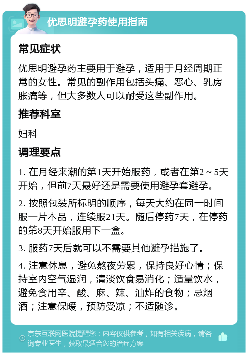 优思明避孕药使用指南 常见症状 优思明避孕药主要用于避孕，适用于月经周期正常的女性。常见的副作用包括头痛、恶心、乳房胀痛等，但大多数人可以耐受这些副作用。 推荐科室 妇科 调理要点 1. 在月经来潮的第1天开始服药，或者在第2～5天开始，但前7天最好还是需要使用避孕套避孕。 2. 按照包装所标明的顺序，每天大约在同一时间服一片本品，连续服21天。随后停药7天，在停药的第8天开始服用下一盒。 3. 服药7天后就可以不需要其他避孕措施了。 4. 注意休息，避免熬夜劳累，保持良好心情；保持室内空气湿润，清淡饮食易消化；适量饮水，避免食用辛、酸、麻、辣、油炸的食物；忌烟酒；注意保暖，预防受凉；不适随诊。