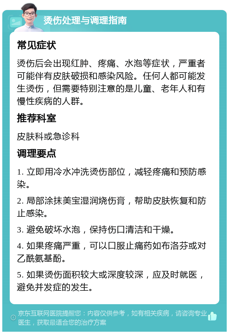 烫伤处理与调理指南 常见症状 烫伤后会出现红肿、疼痛、水泡等症状，严重者可能伴有皮肤破损和感染风险。任何人都可能发生烫伤，但需要特别注意的是儿童、老年人和有慢性疾病的人群。 推荐科室 皮肤科或急诊科 调理要点 1. 立即用冷水冲洗烫伤部位，减轻疼痛和预防感染。 2. 局部涂抹美宝湿润烧伤膏，帮助皮肤恢复和防止感染。 3. 避免破坏水泡，保持伤口清洁和干燥。 4. 如果疼痛严重，可以口服止痛药如布洛芬或对乙酰氨基酚。 5. 如果烫伤面积较大或深度较深，应及时就医，避免并发症的发生。