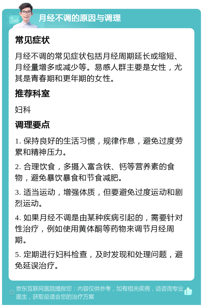 月经不调的原因与调理 常见症状 月经不调的常见症状包括月经周期延长或缩短、月经量增多或减少等。易感人群主要是女性，尤其是青春期和更年期的女性。 推荐科室 妇科 调理要点 1. 保持良好的生活习惯，规律作息，避免过度劳累和精神压力。 2. 合理饮食，多摄入富含铁、钙等营养素的食物，避免暴饮暴食和节食减肥。 3. 适当运动，增强体质，但要避免过度运动和剧烈运动。 4. 如果月经不调是由某种疾病引起的，需要针对性治疗，例如使用黄体酮等药物来调节月经周期。 5. 定期进行妇科检查，及时发现和处理问题，避免延误治疗。