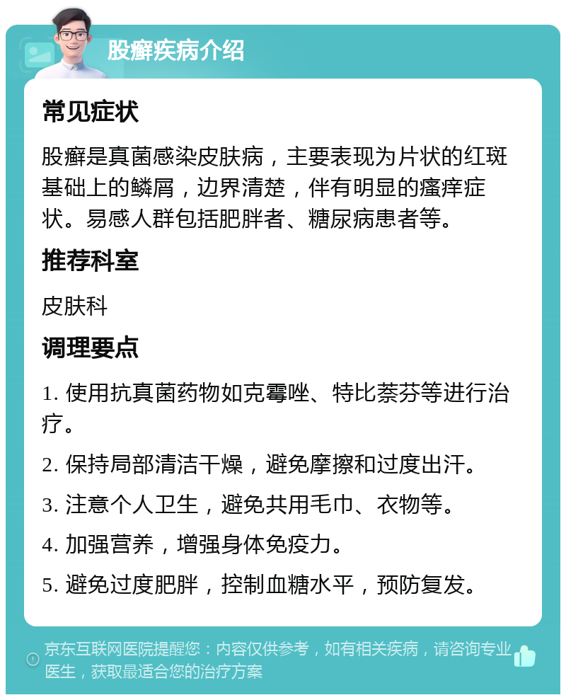 股癣疾病介绍 常见症状 股癣是真菌感染皮肤病，主要表现为片状的红斑基础上的鳞屑，边界清楚，伴有明显的瘙痒症状。易感人群包括肥胖者、糖尿病患者等。 推荐科室 皮肤科 调理要点 1. 使用抗真菌药物如克霉唑、特比萘芬等进行治疗。 2. 保持局部清洁干燥，避免摩擦和过度出汗。 3. 注意个人卫生，避免共用毛巾、衣物等。 4. 加强营养，增强身体免疫力。 5. 避免过度肥胖，控制血糖水平，预防复发。