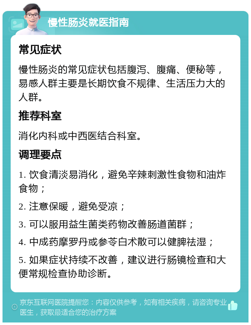 慢性肠炎就医指南 常见症状 慢性肠炎的常见症状包括腹泻、腹痛、便秘等，易感人群主要是长期饮食不规律、生活压力大的人群。 推荐科室 消化内科或中西医结合科室。 调理要点 1. 饮食清淡易消化，避免辛辣刺激性食物和油炸食物； 2. 注意保暖，避免受凉； 3. 可以服用益生菌类药物改善肠道菌群； 4. 中成药摩罗丹或参苓白术散可以健脾祛湿； 5. 如果症状持续不改善，建议进行肠镜检查和大便常规检查协助诊断。