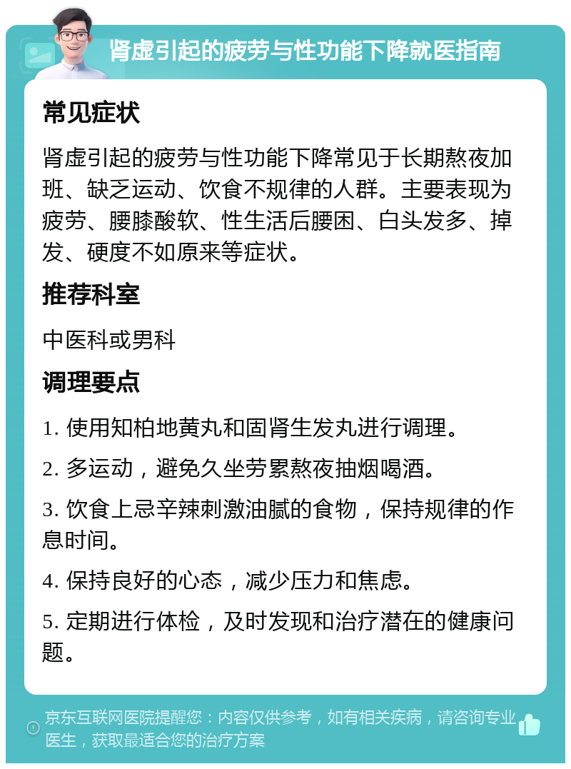 肾虚引起的疲劳与性功能下降就医指南 常见症状 肾虚引起的疲劳与性功能下降常见于长期熬夜加班、缺乏运动、饮食不规律的人群。主要表现为疲劳、腰膝酸软、性生活后腰困、白头发多、掉发、硬度不如原来等症状。 推荐科室 中医科或男科 调理要点 1. 使用知柏地黄丸和固肾生发丸进行调理。 2. 多运动，避免久坐劳累熬夜抽烟喝酒。 3. 饮食上忌辛辣刺激油腻的食物，保持规律的作息时间。 4. 保持良好的心态，减少压力和焦虑。 5. 定期进行体检，及时发现和治疗潜在的健康问题。