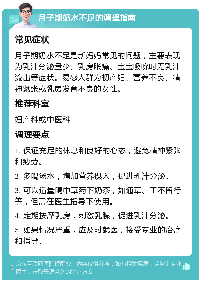 月子期奶水不足的调理指南 常见症状 月子期奶水不足是新妈妈常见的问题，主要表现为乳汁分泌量少、乳房胀痛、宝宝吸吮时无乳汁流出等症状。易感人群为初产妇、营养不良、精神紧张或乳房发育不良的女性。 推荐科室 妇产科或中医科 调理要点 1. 保证充足的休息和良好的心态，避免精神紧张和疲劳。 2. 多喝汤水，增加营养摄入，促进乳汁分泌。 3. 可以适量喝中草药下奶茶，如通草、王不留行等，但需在医生指导下使用。 4. 定期按摩乳房，刺激乳腺，促进乳汁分泌。 5. 如果情况严重，应及时就医，接受专业的治疗和指导。