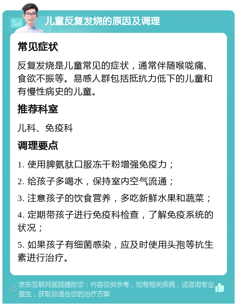 儿童反复发烧的原因及调理 常见症状 反复发烧是儿童常见的症状，通常伴随喉咙痛、食欲不振等。易感人群包括抵抗力低下的儿童和有慢性病史的儿童。 推荐科室 儿科、免疫科 调理要点 1. 使用脾氨肽口服冻干粉增强免疫力； 2. 给孩子多喝水，保持室内空气流通； 3. 注意孩子的饮食营养，多吃新鲜水果和蔬菜； 4. 定期带孩子进行免疫科检查，了解免疫系统的状况； 5. 如果孩子有细菌感染，应及时使用头孢等抗生素进行治疗。