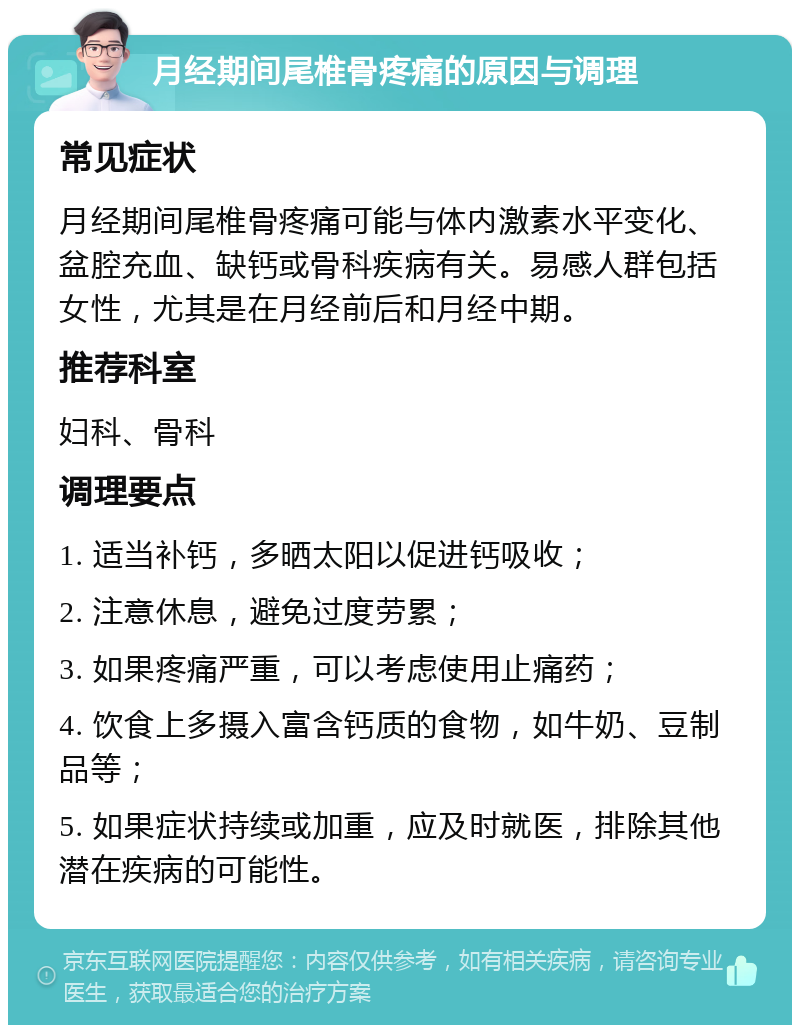 月经期间尾椎骨疼痛的原因与调理 常见症状 月经期间尾椎骨疼痛可能与体内激素水平变化、盆腔充血、缺钙或骨科疾病有关。易感人群包括女性，尤其是在月经前后和月经中期。 推荐科室 妇科、骨科 调理要点 1. 适当补钙，多晒太阳以促进钙吸收； 2. 注意休息，避免过度劳累； 3. 如果疼痛严重，可以考虑使用止痛药； 4. 饮食上多摄入富含钙质的食物，如牛奶、豆制品等； 5. 如果症状持续或加重，应及时就医，排除其他潜在疾病的可能性。