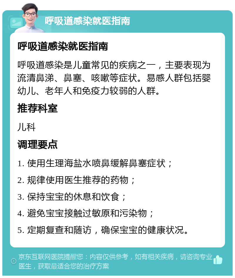 呼吸道感染就医指南 呼吸道感染就医指南 呼吸道感染是儿童常见的疾病之一，主要表现为流清鼻涕、鼻塞、咳嗽等症状。易感人群包括婴幼儿、老年人和免疫力较弱的人群。 推荐科室 儿科 调理要点 1. 使用生理海盐水喷鼻缓解鼻塞症状； 2. 规律使用医生推荐的药物； 3. 保持宝宝的休息和饮食； 4. 避免宝宝接触过敏原和污染物； 5. 定期复查和随访，确保宝宝的健康状况。