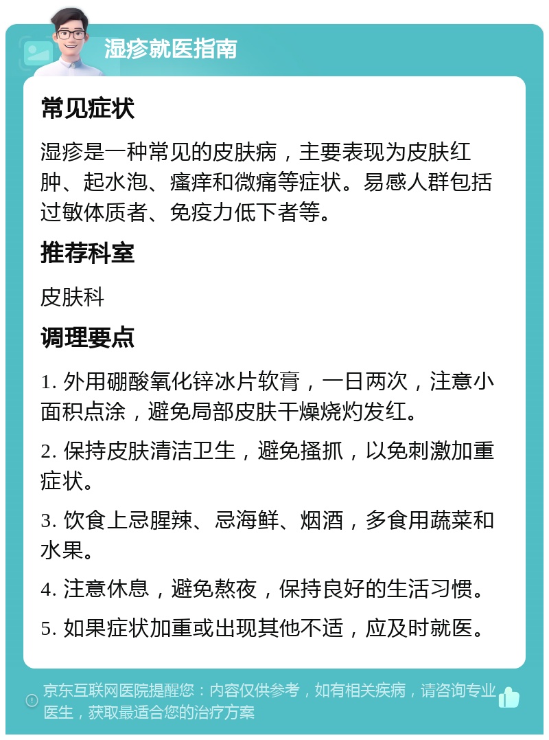 湿疹就医指南 常见症状 湿疹是一种常见的皮肤病，主要表现为皮肤红肿、起水泡、瘙痒和微痛等症状。易感人群包括过敏体质者、免疫力低下者等。 推荐科室 皮肤科 调理要点 1. 外用硼酸氧化锌冰片软膏，一日两次，注意小面积点涂，避免局部皮肤干燥烧灼发红。 2. 保持皮肤清洁卫生，避免搔抓，以免刺激加重症状。 3. 饮食上忌腥辣、忌海鲜、烟酒，多食用蔬菜和水果。 4. 注意休息，避免熬夜，保持良好的生活习惯。 5. 如果症状加重或出现其他不适，应及时就医。