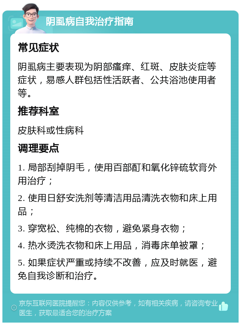 阴虱病自我治疗指南 常见症状 阴虱病主要表现为阴部瘙痒、红斑、皮肤炎症等症状，易感人群包括性活跃者、公共浴池使用者等。 推荐科室 皮肤科或性病科 调理要点 1. 局部刮掉阴毛，使用百部酊和氧化锌硫软膏外用治疗； 2. 使用日舒安洗剂等清洁用品清洗衣物和床上用品； 3. 穿宽松、纯棉的衣物，避免紧身衣物； 4. 热水烫洗衣物和床上用品，消毒床单被罩； 5. 如果症状严重或持续不改善，应及时就医，避免自我诊断和治疗。