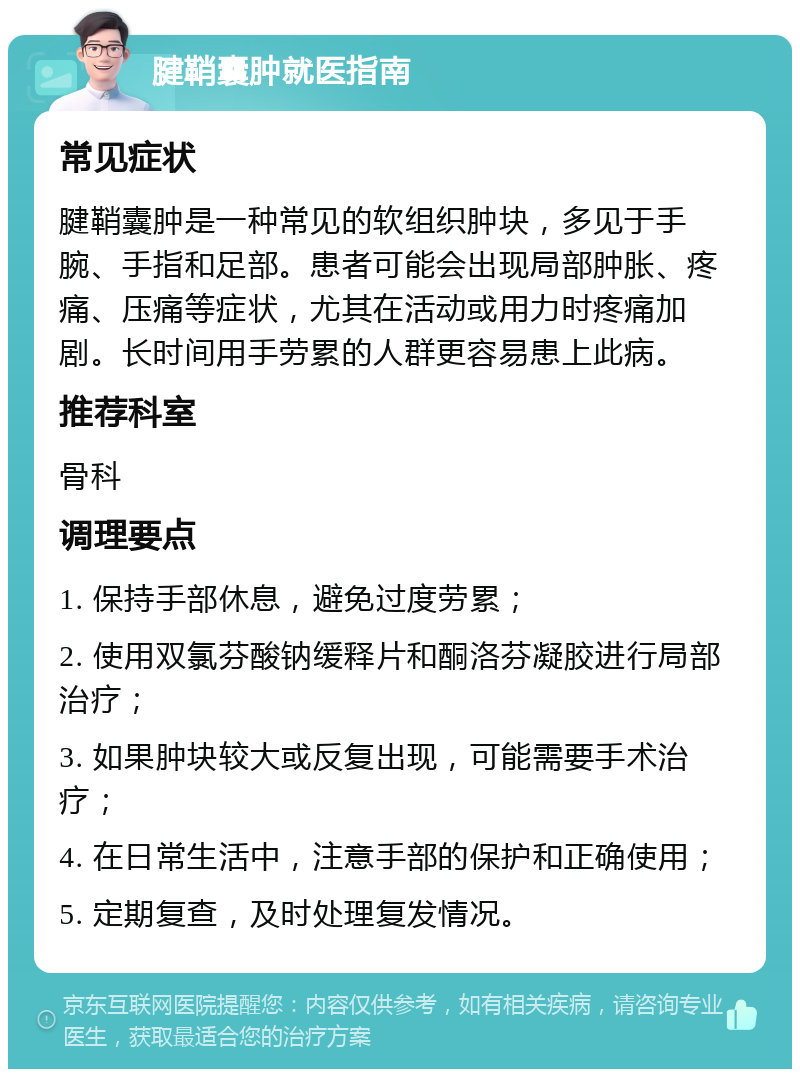 腱鞘囊肿就医指南 常见症状 腱鞘囊肿是一种常见的软组织肿块，多见于手腕、手指和足部。患者可能会出现局部肿胀、疼痛、压痛等症状，尤其在活动或用力时疼痛加剧。长时间用手劳累的人群更容易患上此病。 推荐科室 骨科 调理要点 1. 保持手部休息，避免过度劳累； 2. 使用双氯芬酸钠缓释片和酮洛芬凝胶进行局部治疗； 3. 如果肿块较大或反复出现，可能需要手术治疗； 4. 在日常生活中，注意手部的保护和正确使用； 5. 定期复查，及时处理复发情况。