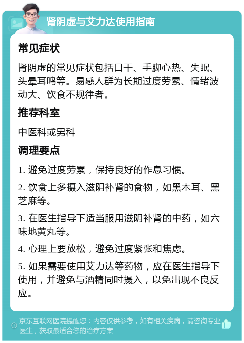 肾阴虚与艾力达使用指南 常见症状 肾阴虚的常见症状包括口干、手脚心热、失眠、头晕耳鸣等。易感人群为长期过度劳累、情绪波动大、饮食不规律者。 推荐科室 中医科或男科 调理要点 1. 避免过度劳累，保持良好的作息习惯。 2. 饮食上多摄入滋阴补肾的食物，如黑木耳、黑芝麻等。 3. 在医生指导下适当服用滋阴补肾的中药，如六味地黄丸等。 4. 心理上要放松，避免过度紧张和焦虑。 5. 如果需要使用艾力达等药物，应在医生指导下使用，并避免与酒精同时摄入，以免出现不良反应。