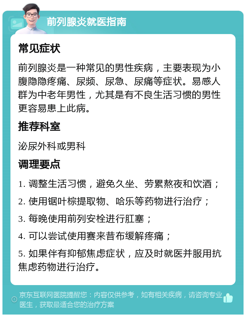 前列腺炎就医指南 常见症状 前列腺炎是一种常见的男性疾病，主要表现为小腹隐隐疼痛、尿频、尿急、尿痛等症状。易感人群为中老年男性，尤其是有不良生活习惯的男性更容易患上此病。 推荐科室 泌尿外科或男科 调理要点 1. 调整生活习惯，避免久坐、劳累熬夜和饮酒； 2. 使用锯叶棕提取物、哈乐等药物进行治疗； 3. 每晚使用前列安栓进行肛塞； 4. 可以尝试使用赛来昔布缓解疼痛； 5. 如果伴有抑郁焦虑症状，应及时就医并服用抗焦虑药物进行治疗。