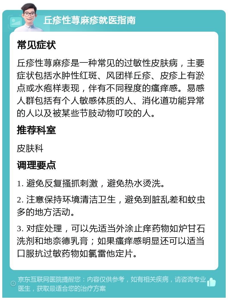 丘疹性荨麻疹就医指南 常见症状 丘疹性荨麻疹是一种常见的过敏性皮肤病，主要症状包括水肿性红斑、风团样丘疹、皮疹上有淤点或水疱样表现，伴有不同程度的瘙痒感。易感人群包括有个人敏感体质的人、消化道功能异常的人以及被某些节肢动物叮咬的人。 推荐科室 皮肤科 调理要点 1. 避免反复搔抓刺激，避免热水烫洗。 2. 注意保持环境清洁卫生，避免到脏乱差和蚊虫多的地方活动。 3. 对症处理，可以先适当外涂止痒药物如炉甘石洗剂和地奈德乳膏；如果瘙痒感明显还可以适当口服抗过敏药物如氯雷他定片。