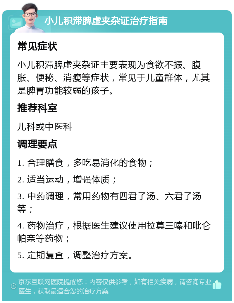 小儿积滞脾虚夹杂证治疗指南 常见症状 小儿积滞脾虚夹杂证主要表现为食欲不振、腹胀、便秘、消瘦等症状，常见于儿童群体，尤其是脾胃功能较弱的孩子。 推荐科室 儿科或中医科 调理要点 1. 合理膳食，多吃易消化的食物； 2. 适当运动，增强体质； 3. 中药调理，常用药物有四君子汤、六君子汤等； 4. 药物治疗，根据医生建议使用拉莫三嗪和吡仑帕奈等药物； 5. 定期复查，调整治疗方案。