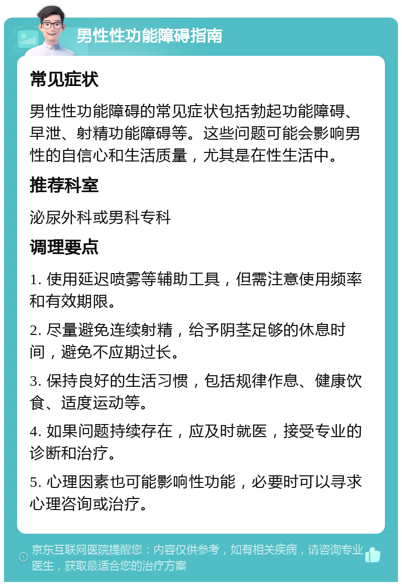 男性性功能障碍指南 常见症状 男性性功能障碍的常见症状包括勃起功能障碍、早泄、射精功能障碍等。这些问题可能会影响男性的自信心和生活质量，尤其是在性生活中。 推荐科室 泌尿外科或男科专科 调理要点 1. 使用延迟喷雾等辅助工具，但需注意使用频率和有效期限。 2. 尽量避免连续射精，给予阴茎足够的休息时间，避免不应期过长。 3. 保持良好的生活习惯，包括规律作息、健康饮食、适度运动等。 4. 如果问题持续存在，应及时就医，接受专业的诊断和治疗。 5. 心理因素也可能影响性功能，必要时可以寻求心理咨询或治疗。