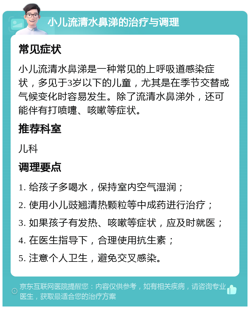 小儿流清水鼻涕的治疗与调理 常见症状 小儿流清水鼻涕是一种常见的上呼吸道感染症状，多见于3岁以下的儿童，尤其是在季节交替或气候变化时容易发生。除了流清水鼻涕外，还可能伴有打喷嚏、咳嗽等症状。 推荐科室 儿科 调理要点 1. 给孩子多喝水，保持室内空气湿润； 2. 使用小儿豉翘清热颗粒等中成药进行治疗； 3. 如果孩子有发热、咳嗽等症状，应及时就医； 4. 在医生指导下，合理使用抗生素； 5. 注意个人卫生，避免交叉感染。