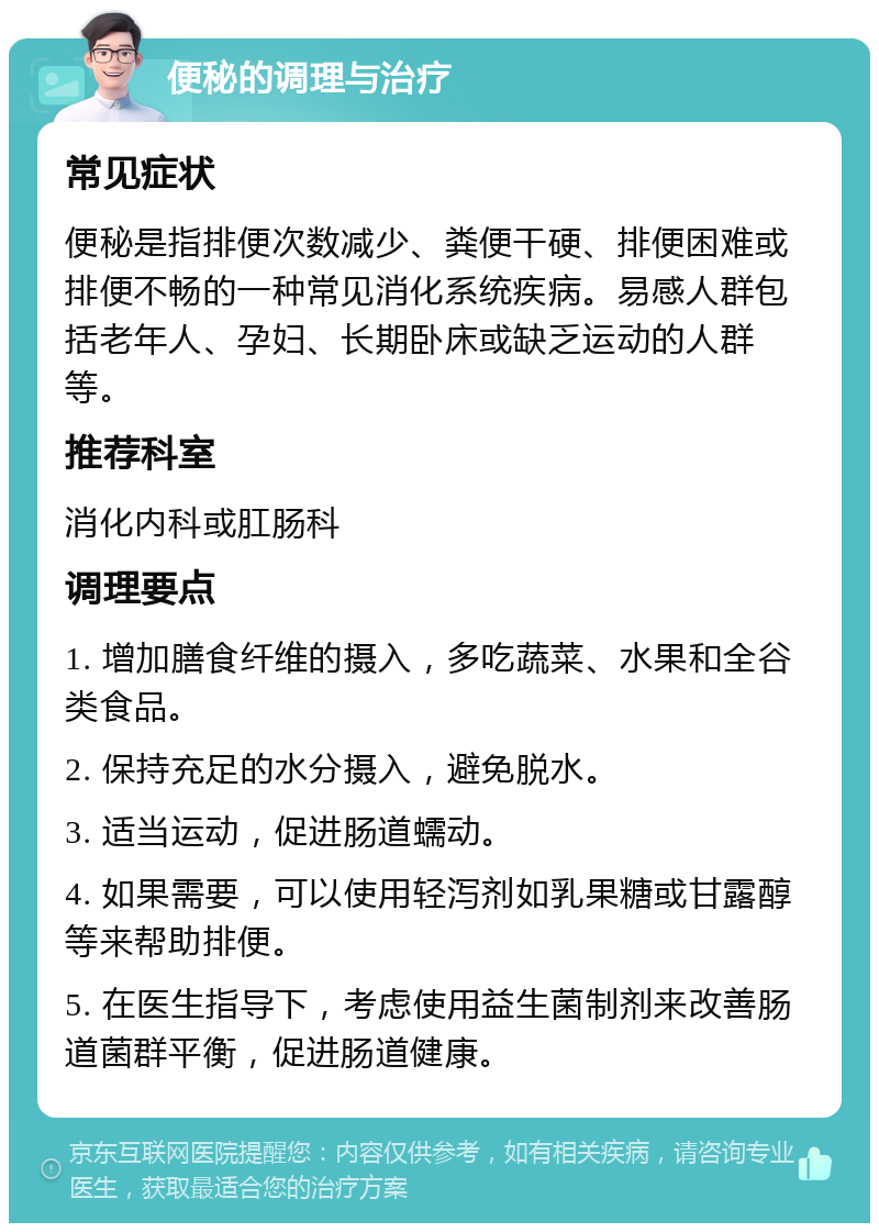 便秘的调理与治疗 常见症状 便秘是指排便次数减少、粪便干硬、排便困难或排便不畅的一种常见消化系统疾病。易感人群包括老年人、孕妇、长期卧床或缺乏运动的人群等。 推荐科室 消化内科或肛肠科 调理要点 1. 增加膳食纤维的摄入，多吃蔬菜、水果和全谷类食品。 2. 保持充足的水分摄入，避免脱水。 3. 适当运动，促进肠道蠕动。 4. 如果需要，可以使用轻泻剂如乳果糖或甘露醇等来帮助排便。 5. 在医生指导下，考虑使用益生菌制剂来改善肠道菌群平衡，促进肠道健康。