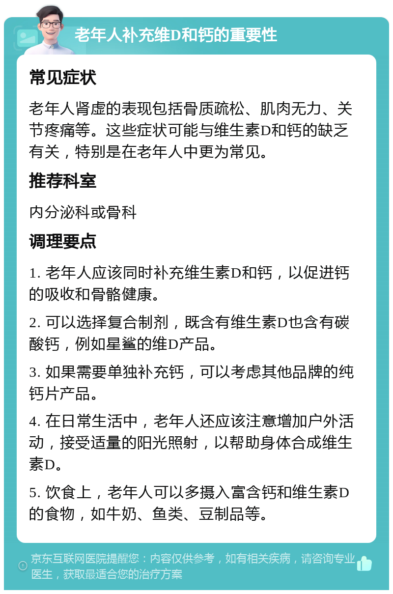 老年人补充维D和钙的重要性 常见症状 老年人肾虚的表现包括骨质疏松、肌肉无力、关节疼痛等。这些症状可能与维生素D和钙的缺乏有关，特别是在老年人中更为常见。 推荐科室 内分泌科或骨科 调理要点 1. 老年人应该同时补充维生素D和钙，以促进钙的吸收和骨骼健康。 2. 可以选择复合制剂，既含有维生素D也含有碳酸钙，例如星鲨的维D产品。 3. 如果需要单独补充钙，可以考虑其他品牌的纯钙片产品。 4. 在日常生活中，老年人还应该注意增加户外活动，接受适量的阳光照射，以帮助身体合成维生素D。 5. 饮食上，老年人可以多摄入富含钙和维生素D的食物，如牛奶、鱼类、豆制品等。