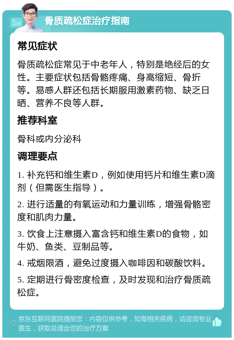 骨质疏松症治疗指南 常见症状 骨质疏松症常见于中老年人，特别是绝经后的女性。主要症状包括骨骼疼痛、身高缩短、骨折等。易感人群还包括长期服用激素药物、缺乏日晒、营养不良等人群。 推荐科室 骨科或内分泌科 调理要点 1. 补充钙和维生素D，例如使用钙片和维生素D滴剂（但需医生指导）。 2. 进行适量的有氧运动和力量训练，增强骨骼密度和肌肉力量。 3. 饮食上注意摄入富含钙和维生素D的食物，如牛奶、鱼类、豆制品等。 4. 戒烟限酒，避免过度摄入咖啡因和碳酸饮料。 5. 定期进行骨密度检查，及时发现和治疗骨质疏松症。