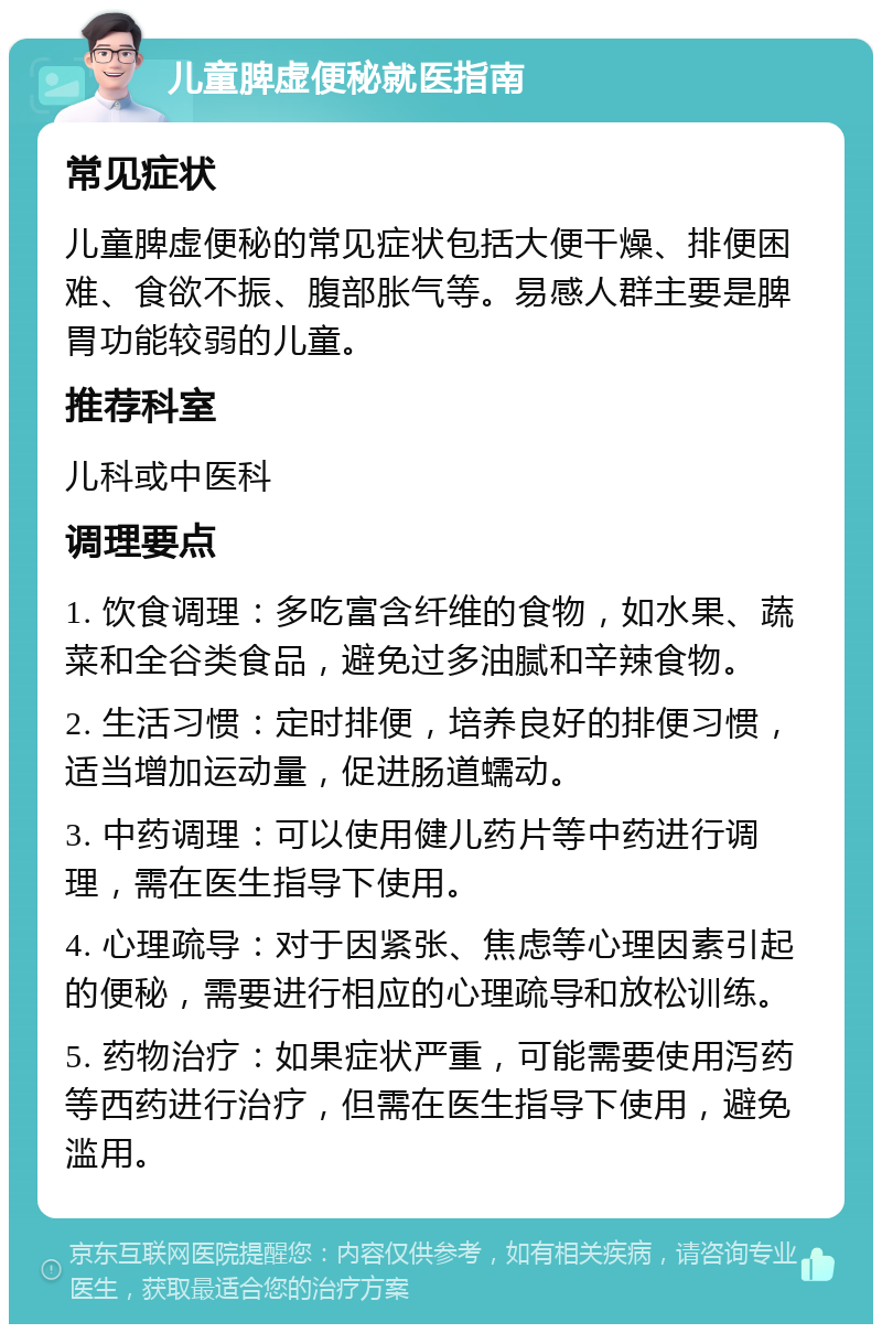 儿童脾虚便秘就医指南 常见症状 儿童脾虚便秘的常见症状包括大便干燥、排便困难、食欲不振、腹部胀气等。易感人群主要是脾胃功能较弱的儿童。 推荐科室 儿科或中医科 调理要点 1. 饮食调理：多吃富含纤维的食物，如水果、蔬菜和全谷类食品，避免过多油腻和辛辣食物。 2. 生活习惯：定时排便，培养良好的排便习惯，适当增加运动量，促进肠道蠕动。 3. 中药调理：可以使用健儿药片等中药进行调理，需在医生指导下使用。 4. 心理疏导：对于因紧张、焦虑等心理因素引起的便秘，需要进行相应的心理疏导和放松训练。 5. 药物治疗：如果症状严重，可能需要使用泻药等西药进行治疗，但需在医生指导下使用，避免滥用。