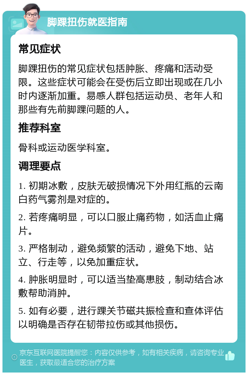 脚踝扭伤就医指南 常见症状 脚踝扭伤的常见症状包括肿胀、疼痛和活动受限。这些症状可能会在受伤后立即出现或在几小时内逐渐加重。易感人群包括运动员、老年人和那些有先前脚踝问题的人。 推荐科室 骨科或运动医学科室。 调理要点 1. 初期冰敷，皮肤无破损情况下外用红瓶的云南白药气雾剂是对症的。 2. 若疼痛明显，可以口服止痛药物，如活血止痛片。 3. 严格制动，避免频繁的活动，避免下地、站立、行走等，以免加重症状。 4. 肿胀明显时，可以适当垫高患肢，制动结合冰敷帮助消肿。 5. 如有必要，进行踝关节磁共振检查和查体评估以明确是否存在韧带拉伤或其他损伤。