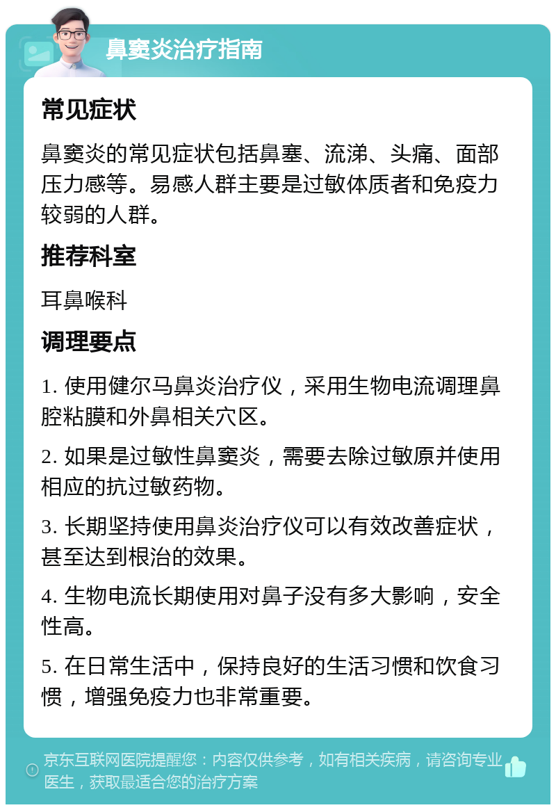 鼻窦炎治疗指南 常见症状 鼻窦炎的常见症状包括鼻塞、流涕、头痛、面部压力感等。易感人群主要是过敏体质者和免疫力较弱的人群。 推荐科室 耳鼻喉科 调理要点 1. 使用健尔马鼻炎治疗仪，采用生物电流调理鼻腔粘膜和外鼻相关穴区。 2. 如果是过敏性鼻窦炎，需要去除过敏原并使用相应的抗过敏药物。 3. 长期坚持使用鼻炎治疗仪可以有效改善症状，甚至达到根治的效果。 4. 生物电流长期使用对鼻子没有多大影响，安全性高。 5. 在日常生活中，保持良好的生活习惯和饮食习惯，增强免疫力也非常重要。