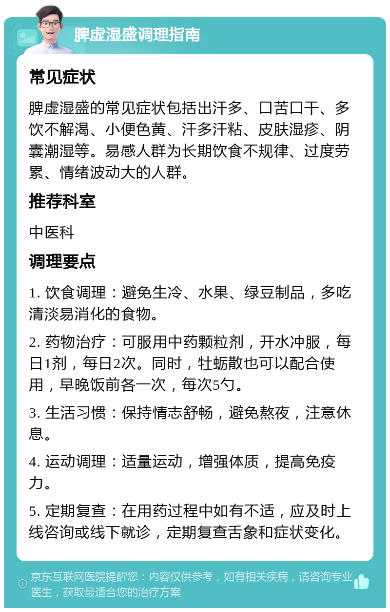 脾虚湿盛调理指南 常见症状 脾虚湿盛的常见症状包括出汗多、口苦口干、多饮不解渴、小便色黄、汗多汗粘、皮肤湿疹、阴囊潮湿等。易感人群为长期饮食不规律、过度劳累、情绪波动大的人群。 推荐科室 中医科 调理要点 1. 饮食调理：避免生冷、水果、绿豆制品，多吃清淡易消化的食物。 2. 药物治疗：可服用中药颗粒剂，开水冲服，每日1剂，每日2次。同时，牡蛎散也可以配合使用，早晚饭前各一次，每次5勺。 3. 生活习惯：保持情志舒畅，避免熬夜，注意休息。 4. 运动调理：适量运动，增强体质，提高免疫力。 5. 定期复查：在用药过程中如有不适，应及时上线咨询或线下就诊，定期复查舌象和症状变化。