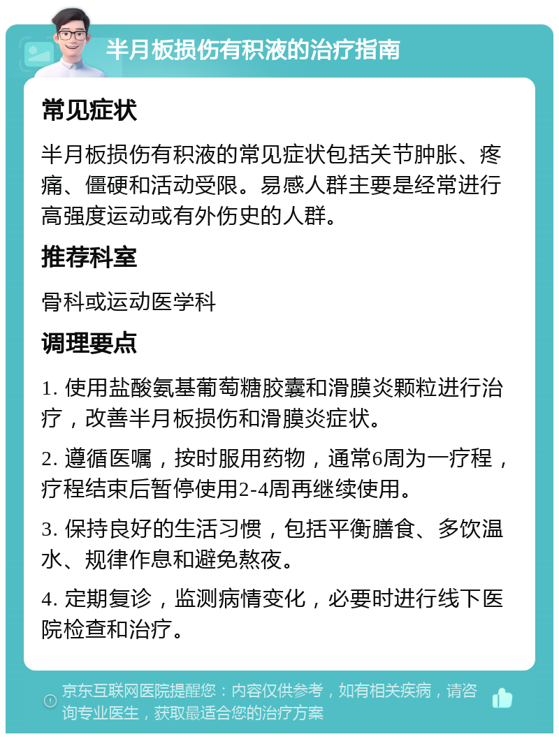 半月板损伤有积液的治疗指南 常见症状 半月板损伤有积液的常见症状包括关节肿胀、疼痛、僵硬和活动受限。易感人群主要是经常进行高强度运动或有外伤史的人群。 推荐科室 骨科或运动医学科 调理要点 1. 使用盐酸氨基葡萄糖胶囊和滑膜炎颗粒进行治疗，改善半月板损伤和滑膜炎症状。 2. 遵循医嘱，按时服用药物，通常6周为一疗程，疗程结束后暂停使用2-4周再继续使用。 3. 保持良好的生活习惯，包括平衡膳食、多饮温水、规律作息和避免熬夜。 4. 定期复诊，监测病情变化，必要时进行线下医院检查和治疗。