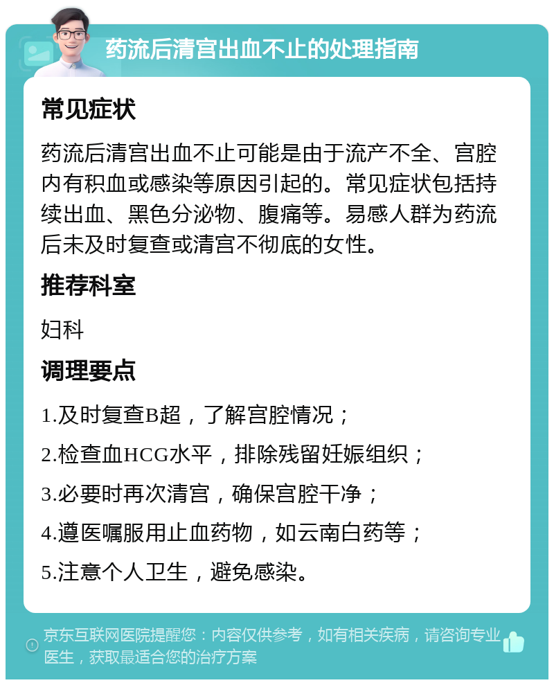 药流后清宫出血不止的处理指南 常见症状 药流后清宫出血不止可能是由于流产不全、宫腔内有积血或感染等原因引起的。常见症状包括持续出血、黑色分泌物、腹痛等。易感人群为药流后未及时复查或清宫不彻底的女性。 推荐科室 妇科 调理要点 1.及时复查B超，了解宫腔情况； 2.检查血HCG水平，排除残留妊娠组织； 3.必要时再次清宫，确保宫腔干净； 4.遵医嘱服用止血药物，如云南白药等； 5.注意个人卫生，避免感染。