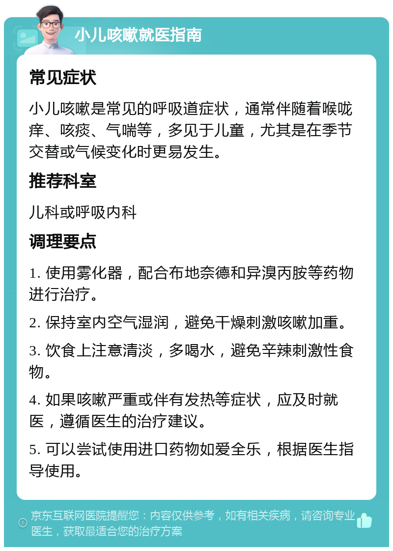 小儿咳嗽就医指南 常见症状 小儿咳嗽是常见的呼吸道症状，通常伴随着喉咙痒、咳痰、气喘等，多见于儿童，尤其是在季节交替或气候变化时更易发生。 推荐科室 儿科或呼吸内科 调理要点 1. 使用雾化器，配合布地奈德和异溴丙胺等药物进行治疗。 2. 保持室内空气湿润，避免干燥刺激咳嗽加重。 3. 饮食上注意清淡，多喝水，避免辛辣刺激性食物。 4. 如果咳嗽严重或伴有发热等症状，应及时就医，遵循医生的治疗建议。 5. 可以尝试使用进口药物如爱全乐，根据医生指导使用。