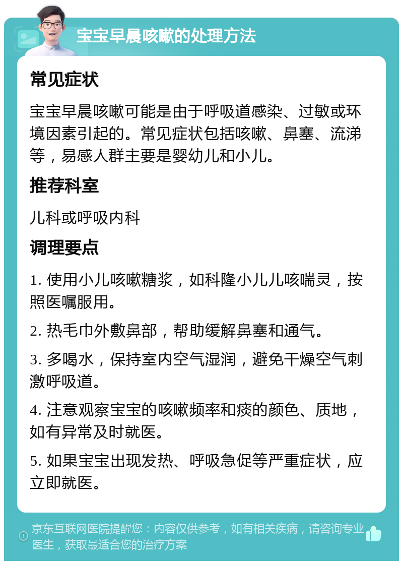 宝宝早晨咳嗽的处理方法 常见症状 宝宝早晨咳嗽可能是由于呼吸道感染、过敏或环境因素引起的。常见症状包括咳嗽、鼻塞、流涕等，易感人群主要是婴幼儿和小儿。 推荐科室 儿科或呼吸内科 调理要点 1. 使用小儿咳嗽糖浆，如科隆小儿儿咳喘灵，按照医嘱服用。 2. 热毛巾外敷鼻部，帮助缓解鼻塞和通气。 3. 多喝水，保持室内空气湿润，避免干燥空气刺激呼吸道。 4. 注意观察宝宝的咳嗽频率和痰的颜色、质地，如有异常及时就医。 5. 如果宝宝出现发热、呼吸急促等严重症状，应立即就医。