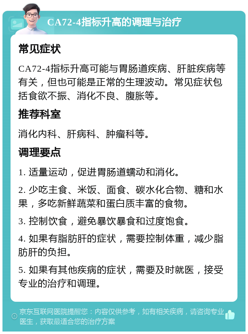 CA72-4指标升高的调理与治疗 常见症状 CA72-4指标升高可能与胃肠道疾病、肝脏疾病等有关，但也可能是正常的生理波动。常见症状包括食欲不振、消化不良、腹胀等。 推荐科室 消化内科、肝病科、肿瘤科等。 调理要点 1. 适量运动，促进胃肠道蠕动和消化。 2. 少吃主食、米饭、面食、碳水化合物、糖和水果，多吃新鲜蔬菜和蛋白质丰富的食物。 3. 控制饮食，避免暴饮暴食和过度饱食。 4. 如果有脂肪肝的症状，需要控制体重，减少脂肪肝的负担。 5. 如果有其他疾病的症状，需要及时就医，接受专业的治疗和调理。