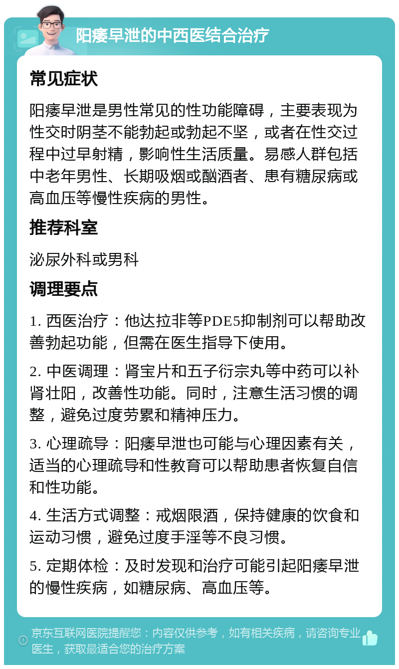 阳痿早泄的中西医结合治疗 常见症状 阳痿早泄是男性常见的性功能障碍，主要表现为性交时阴茎不能勃起或勃起不坚，或者在性交过程中过早射精，影响性生活质量。易感人群包括中老年男性、长期吸烟或酗酒者、患有糖尿病或高血压等慢性疾病的男性。 推荐科室 泌尿外科或男科 调理要点 1. 西医治疗：他达拉非等PDE5抑制剂可以帮助改善勃起功能，但需在医生指导下使用。 2. 中医调理：肾宝片和五子衍宗丸等中药可以补肾壮阳，改善性功能。同时，注意生活习惯的调整，避免过度劳累和精神压力。 3. 心理疏导：阳痿早泄也可能与心理因素有关，适当的心理疏导和性教育可以帮助患者恢复自信和性功能。 4. 生活方式调整：戒烟限酒，保持健康的饮食和运动习惯，避免过度手淫等不良习惯。 5. 定期体检：及时发现和治疗可能引起阳痿早泄的慢性疾病，如糖尿病、高血压等。