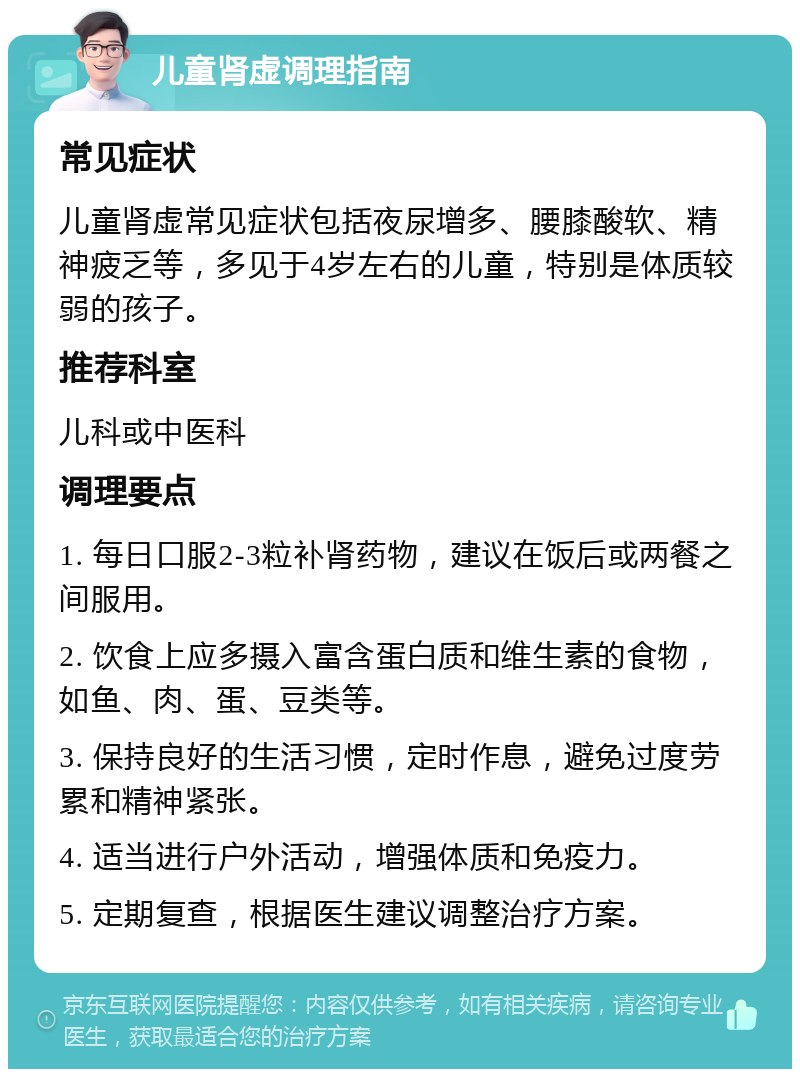 儿童肾虚调理指南 常见症状 儿童肾虚常见症状包括夜尿增多、腰膝酸软、精神疲乏等，多见于4岁左右的儿童，特别是体质较弱的孩子。 推荐科室 儿科或中医科 调理要点 1. 每日口服2-3粒补肾药物，建议在饭后或两餐之间服用。 2. 饮食上应多摄入富含蛋白质和维生素的食物，如鱼、肉、蛋、豆类等。 3. 保持良好的生活习惯，定时作息，避免过度劳累和精神紧张。 4. 适当进行户外活动，增强体质和免疫力。 5. 定期复查，根据医生建议调整治疗方案。