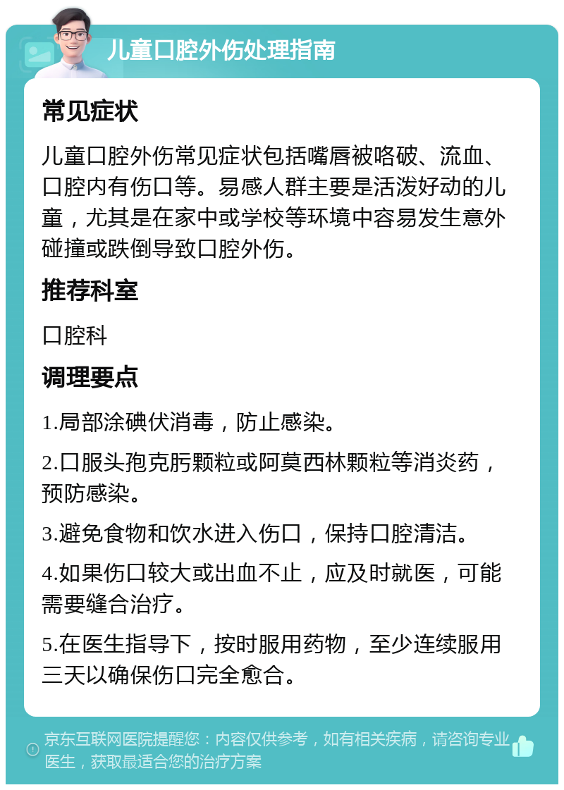 儿童口腔外伤处理指南 常见症状 儿童口腔外伤常见症状包括嘴唇被咯破、流血、口腔内有伤口等。易感人群主要是活泼好动的儿童，尤其是在家中或学校等环境中容易发生意外碰撞或跌倒导致口腔外伤。 推荐科室 口腔科 调理要点 1.局部涂碘伏消毒，防止感染。 2.口服头孢克肟颗粒或阿莫西林颗粒等消炎药，预防感染。 3.避免食物和饮水进入伤口，保持口腔清洁。 4.如果伤口较大或出血不止，应及时就医，可能需要缝合治疗。 5.在医生指导下，按时服用药物，至少连续服用三天以确保伤口完全愈合。